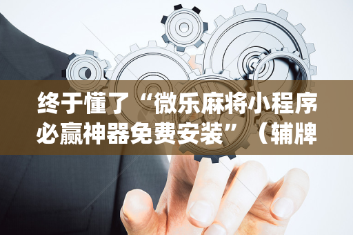 终于懂了“微乐麻将小程序必赢神器免费安装”（辅牌器插件购买)