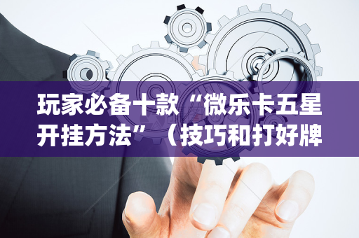 玩家必备十款“微乐卡五星开挂方法”（技巧和打好牌方法)