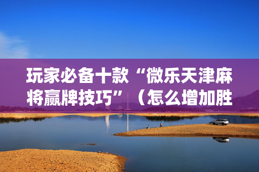 玩家必备十款“微乐天津麻将赢牌技巧”（怎么增加胜率)
