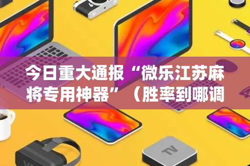 今日重大通报“微乐江苏麻将专用神器”（胜率到哪调)