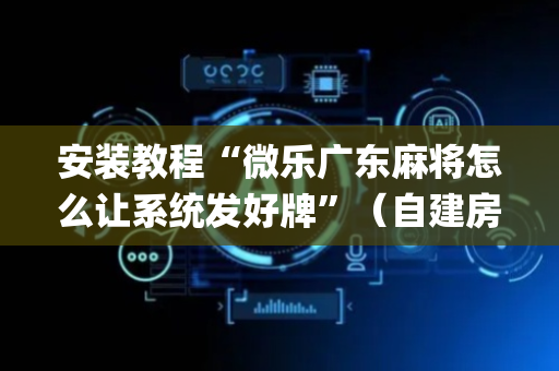 安装教程“微乐广东麻将怎么让系统发好牌”（自建房怎么拿好牌)