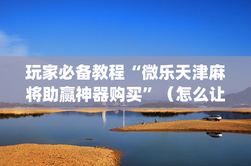 玩家必备教程“微乐天津麻将助赢神器购买”（怎么让系统给自己好牌)