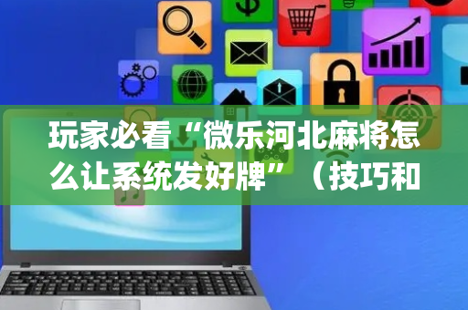 玩家必看“微乐河北麻将怎么让系统发好牌”（技巧和打好牌方法)