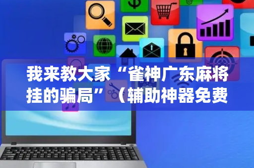 我来教大家“雀神广东麻将挂的骗局”（辅助神器免费)