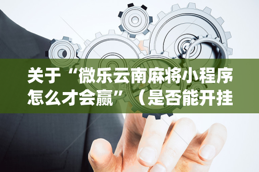 关于“微乐云南麻将小程序怎么才会赢”（是否能开挂)