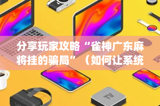 分享玩家攻略“雀神广东麻将挂的骗局”（如何让系统发好牌)