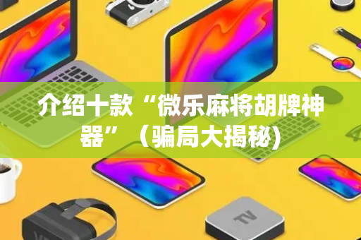 介绍十款“微乐麻将胡牌神器”（骗局大揭秘)