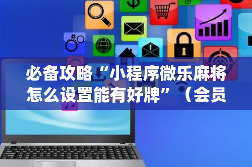 必备攻略“小程序微乐麻将怎么设置能有好牌”（会员会提高胜率吗)