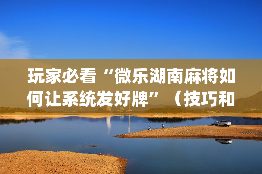 玩家必看“微乐湖南麻将如何让系统发好牌”（技巧和打好牌方法)