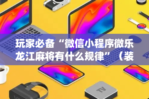 玩家必备“微信小程序微乐龙江麻将有什么规律”（装挂怎么安装)