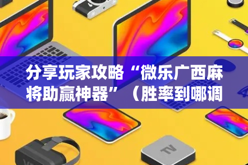 分享玩家攻略“微乐广西麻将助赢神器”（胜率到哪调)