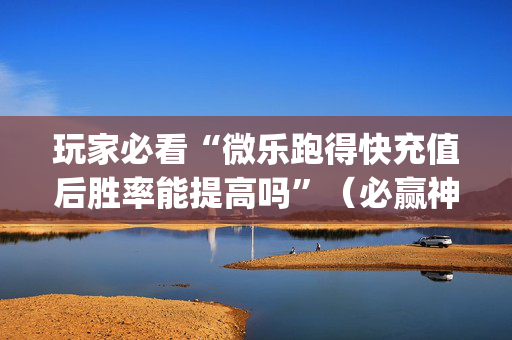 玩家必看“微乐跑得快充值后胜率能提高吗”（必赢神器辅助器)