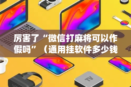 厉害了“微信打麻将可以作假吗”（通用挂软件多少钱)
