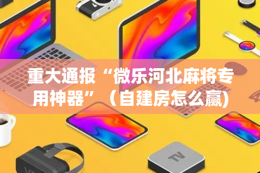 重大通报“微乐河北麻将专用神器”（自建房怎么赢)