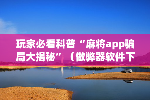 玩家必看科普“麻将app骗局大揭秘”（做弊器软件下载)