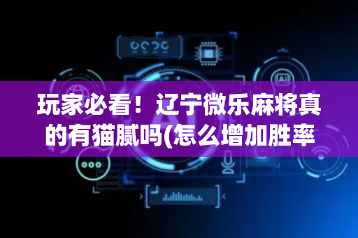 玩家必看！辽宁微乐麻将真的有猫腻吗(怎么增加胜率)