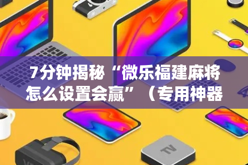 7分钟揭秘“微乐福建麻将怎么设置会赢”（专用神器)