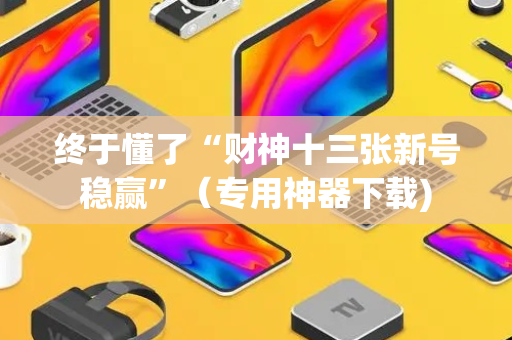 终于懂了“财神十三张新号稳赢”（专用神器下载)