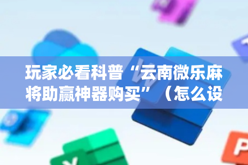 玩家必看科普“云南微乐麻将助赢神器购买”（怎么设置能有好牌)