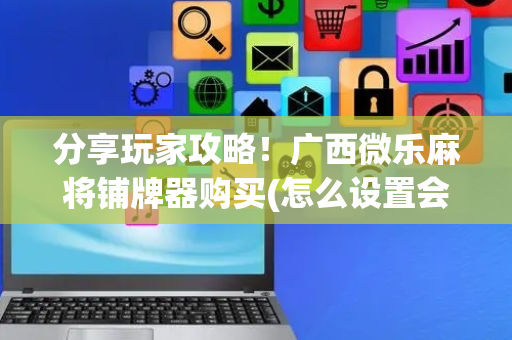 分享玩家攻略！广西微乐麻将铺牌器购买(怎么设置会赢)