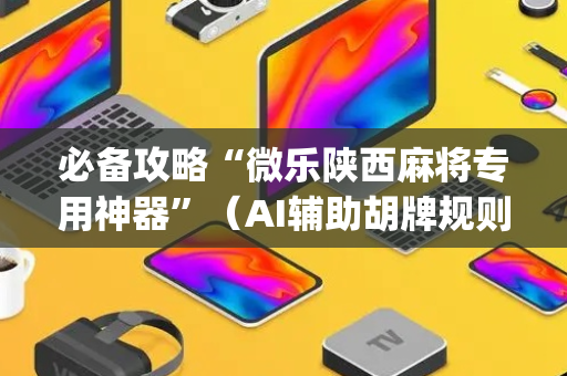 必备攻略“微乐陕西麻将专用神器”（AI辅助胡牌规则)