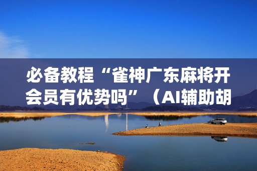 必备教程“雀神广东麻将开会员有优势吗”（AI辅助胡牌规则)