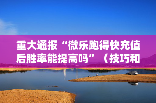 重大通报“微乐跑得快充值后胜率能提高吗”（技巧和打好牌方法)
