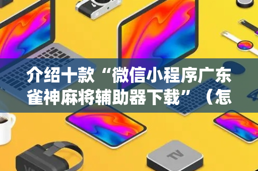 介绍十款“微信小程序广东雀神麻将辅助器下载”（怎么调胜率)