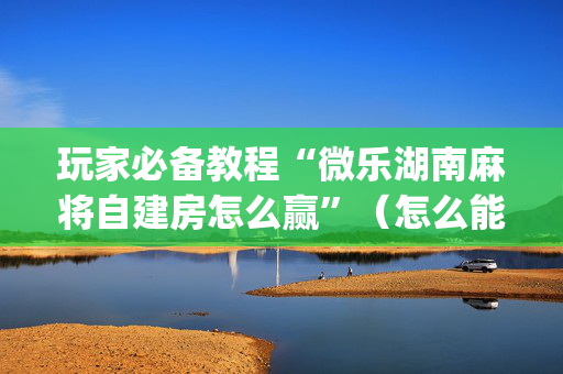 玩家必备教程“微乐湖南麻将自建房怎么赢”（怎么能让牌好一点)