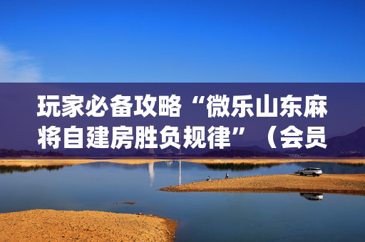 玩家必备攻略“微乐山东麻将自建房胜负规律”（会员会提高胜率吗)