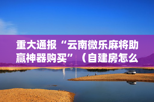 重大通报“云南微乐麻将助赢神器购买”（自建房怎么拿好牌)