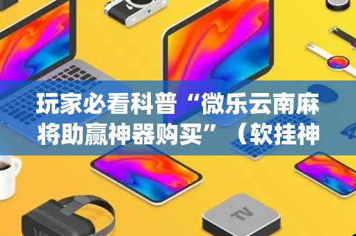 玩家必看科普“微乐云南麻将助赢神器购买”（软挂神器)