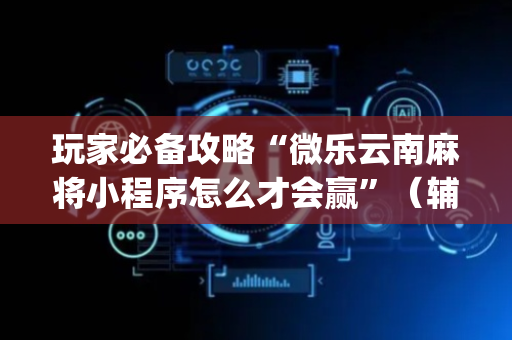 玩家必备攻略“微乐云南麻将小程序怎么才会赢”（辅助神器免费)