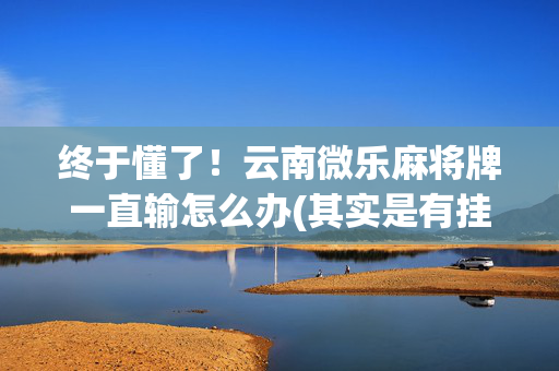 终于懂了！云南微乐麻将牌一直输怎么办(其实是有挂确实有挂)