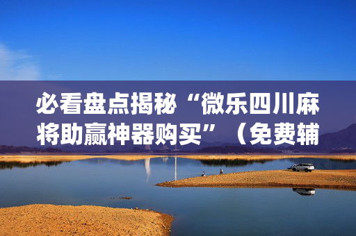 必看盘点揭秘“微乐四川麻将助赢神器购买”（免费辅助)