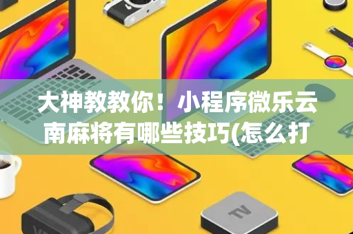 大神教教你！小程序微乐云南麻将有哪些技巧(怎么打系统才能给好牌)