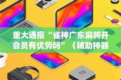 重大通报“雀神广东麻将开会员有优势吗”（辅助神器免费)