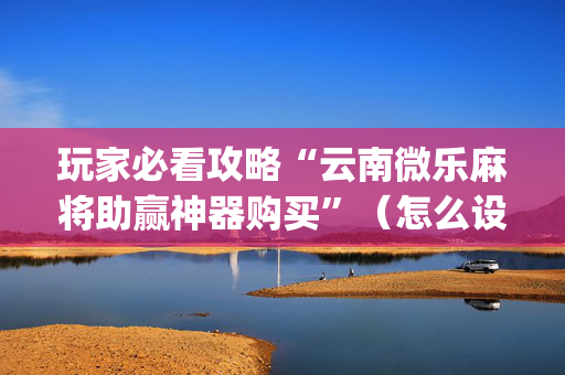 玩家必看攻略“云南微乐麻将助赢神器购买”（怎么设置能有好牌)