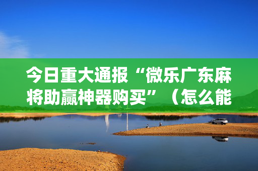 今日重大通报“微乐广东麻将助赢神器购买”（怎么能调好牌)