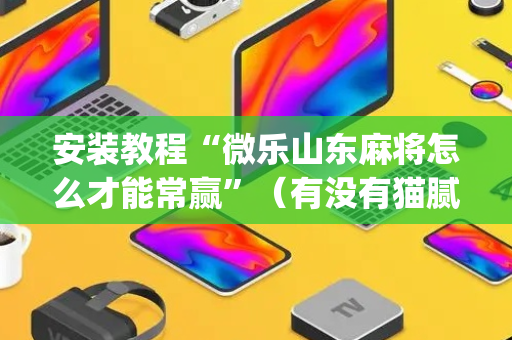 安装教程“微乐山东麻将怎么才能常赢”（有没有猫腻)