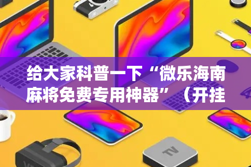 给大家科普一下“微乐海南麻将免费专用神器”（开挂神器下载)