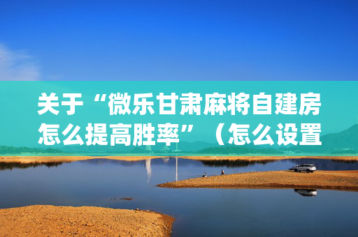 关于“微乐甘肃麻将自建房怎么提高胜率”（怎么设置能有好牌)