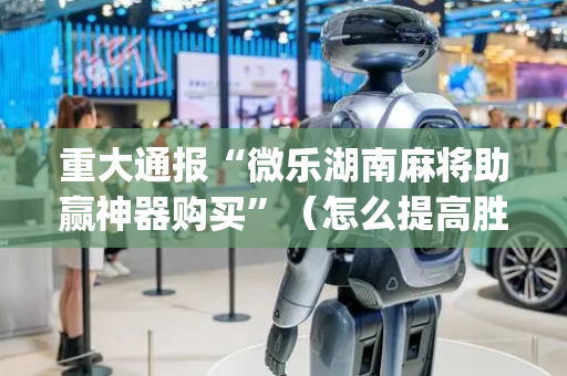 重大通报“微乐湖南麻将助赢神器购买”（怎么提高胜率)