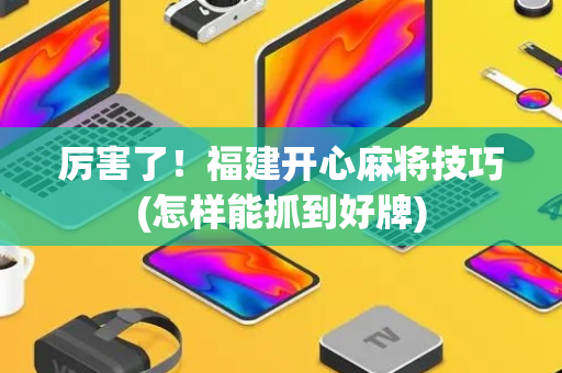 厉害了！福建开心麻将技巧(怎样能抓到好牌)