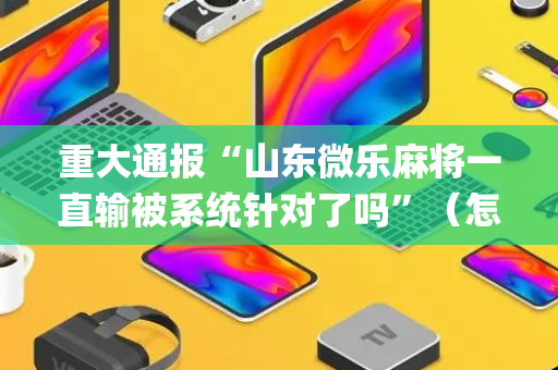 重大通报“山东微乐麻将一直输被系统针对了吗”（怎么提高胜率)