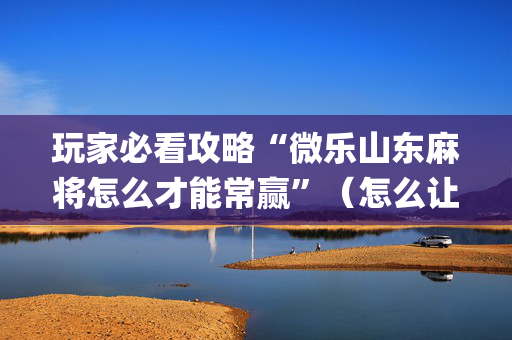玩家必看攻略“微乐山东麻将怎么才能常赢”（怎么让系统给自己好牌)