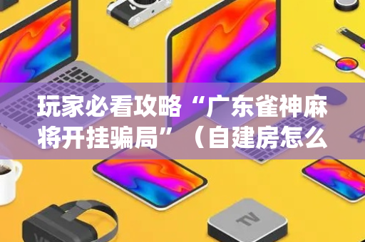玩家必看攻略“广东雀神麻将开挂骗局”（自建房怎么赢)