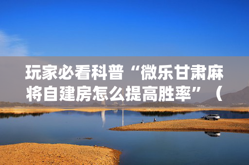 玩家必看科普“微乐甘肃麻将自建房怎么提高胜率”（技巧和打好牌方法)