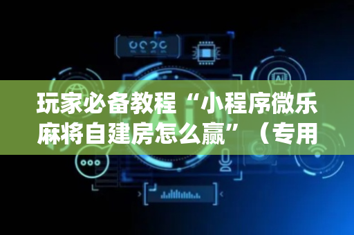 玩家必备教程“小程序微乐麻将自建房怎么赢”（专用神器下载)