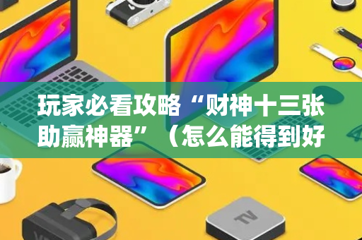 玩家必看攻略“财神十三张助赢神器”（怎么能得到好牌)